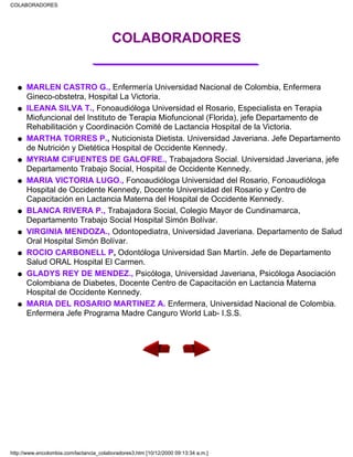 COLABORADORES
___________________
MARLEN CASTRO G., Enfermería Universidad Nacional de Colombia, Enfermera
Gineco-obstetra, Hospital La Victoria.
q
ILEANA SILVA T., Fonoaudióloga Universidad el Rosario, Especialista en Terapia
Miofuncional del Instituto de Terapia Miofuncional (Florida), jefe Departamento de
Rehabilitación y Coordinación Comité de Lactancia Hospital de la Victoria.
q
MARTHA TORRES P., Nuticionista Dietista. Universidad Javeriana. Jefe Departamento
de Nutrición y Dietética Hospital de Occidente Kennedy.
q
MYRIAM CIFUENTES DE GALOFRE., Trabajadora Social. Universidad Javeriana, jefe
Departamento Trabajo Social, Hospital de Occidente Kennedy.
q
MARIA VICTORIA LUGO., Fonoaudióloga Universidad del Rosario, Fonoaudióloga
Hospital de Occidente Kennedy, Docente Universidad del Rosario y Centro de
Capacitación en Lactancia Materna del Hospital de Occidente Kennedy.
q
BLANCA RIVERA P., Trabajadora Social, Colegio Mayor de Cundinamarca,
Departamento Trabajo Social Hospital Simón Bolívar.
q
VIRGINIA MENDOZA., Odontopediatra, Universidad Javeriana. Departamento de Salud
Oral Hospital Simón Bolívar.
q
ROCIO CARBONELL P, Odontóloga Universidad San Martín. Jefe de Departamento
Salud ORAL Hospital El Carmen.
q
GLADYS REY DE MENDEZ., Psicóloga, Universidad Javeriana, Psicóloga Asociación
Colombiana de Diabetes, Docente Centro de Capacitación en Lactancia Materna
Hospital de Occidente Kennedy.
q
MARIA DEL ROSARIO MARTINEZ A. Enfermera, Universidad Nacional de Colombia.
Enfermera Jefe Programa Madre Canguro World Lab- I.S.S.
q
COLABORADORES
http://www.encolombia.com/lactancia_colaboradores3.htm [10/12/2000 09:13:34 a.m.]
 