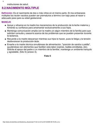 instituciones de salud.
8.2.NACIMIENTO MÚLTIPLE
Definición: Es el nacimiento de dos o más niños en el mismo parto. En los embarazos
múltiples los recién nacidos pueden ser prematuros a término con bajo peso al nacer o
adecuado peso para su edad gestacional.
MANEJO
Apoye y refuerce en la madre los mecanismos de la producción de la leche materna y
fomente su confianza para amamantar exclusivamente a sus hijos.
q
Mantenga comunicación amplia con la madre y/o algún miembro de la familia para que
soliciten consulta y asesoría acerca de los problemas que se pueden presentar durante
la lactancia.
q
Recuerde a la madre descansar mientras sus hijos lo hacen, pues la fatiga y la tensión
desfavorecen la producción lácte.
q
Enseñe a la madre técnica simultáneas de alimentación, "posición de sandía o patilla",
ayudándose con elementos que faciliten esta labor (cojines, toallas enrolladas, etc).
Solicite el apoyo del padre o un miembro de la familiar, mantenga un ambiente tranquilo
y agradable. (foto 5) (anexo 3).
q
Foto 5
8.
http://www.encolombia.com/lactancia_situaciones17.htm (2 of 4) [10/12/2000 09:19:25 a.m.]
 