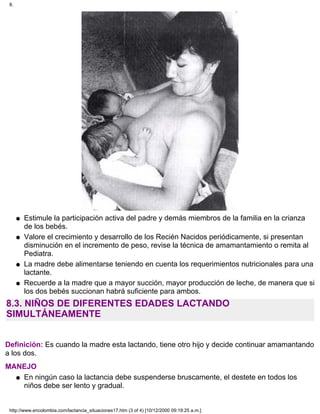 Estimule la participación activa del padre y demás miembros de la familia en la crianza
de los bebés.
q
Valore el crecimiento y desarrollo de los Recién Nacidos periódicamente, si presentan
disminución en el incremento de peso, revise la técnica de amamantamiento o remita al
Pediatra.
q
La madre debe alimentarse teniendo en cuenta los requerimientos nutricionales para una
lactante.
q
Recuerde a la madre que a mayor succión, mayor producción de leche, de manera que si
los dos bebés succionan habrá suficiente para ambos.
q
8.3. NIÑOS DE DIFERENTES EDADES LACTANDO
SIMULTÁNEAMENTE
Definición: Es cuando la madre esta lactando, tiene otro hijo y decide continuar amamantando
a los dos.
MANEJO
En ningún caso la lactancia debe suspenderse bruscamente, el destete en todos los
niños debe ser lento y gradual.
q
8.
http://www.encolombia.com/lactancia_situaciones17.htm (3 of 4) [10/12/2000 09:19:25 a.m.]
 