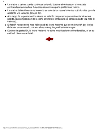 La madre si desea puede continuar lactando durante el embarazo, si no existe
contraindicación médica: Amenaza de aborto o parto pretérmino y otros.
q
La madre debe alimentarse teniendo en cuenta los requerimientos nutricionales para la
gestante y la lactante. (anexo 10).
q
A lo largo de la gestación los senos se estarán preparando para alimentar al recién
nacido. (La composición de la leche al final del embarazo se parecerá cada vez más al
calostro).
q
El recién nacido tiene más necesidad de leche materna que el niño mayor, por lo que
debe ser amamantado primero el neonato y luego el lactante mayor.
q
Durante la gestación, la leche materna no sufre modificaciones considerables, ni en su
calidad, ni en su cantidad.
q
8.
http://www.encolombia.com/lactancia_situaciones17.htm (4 of 4) [10/12/2000 09:19:25 a.m.]
 