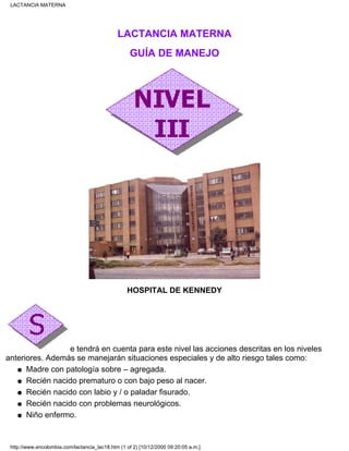 LACTANCIA MATERNA
GUÍA DE MANEJO
HOSPITAL DE KENNEDY
e tendrá en cuenta para este nivel las acciones descritas en los niveles
anteriores. Además se manejarán situaciones especiales y de alto riesgo tales como:
Madre con patología sobre – agregada.q
Recién nacido prematuro o con bajo peso al nacer.q
Recién nacido con labio y / o paladar fisurado.q
Recién nacido con problemas neurológicos.q
Niño enfermo.q
LACTANCIA MATERNA
http://www.encolombia.com/lactancia_lac18.htm (1 of 2) [10/12/2000 09:20:05 a.m.]
 