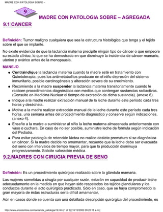MADRE CON PATOLOGIA SOBRE – AGREGADA
9.1 CANCER
Definición: Tumor maligno cualquiera que sea la estructura histológica que tenga y el tejido
sobre el que se implante.
No existe evidencia de que la lactancia materna precipite ningún tipo de cáncer o que empeore
su estado clínico, lo que se ha demostrado en que disminuye la incidencia de cáncer mamario,
uterino y ovárico antes de la menopausia.
MANEJO
Contraindique la lactancia materna cuando la madre esté en tratamiento con
Quimioterapia, pues los antimetabolitos producen en el niño depresión del sistema
inmunitario, posible carcinogénesis y alteración severa de su crecimiento.
q
Recomiende a la madre suspender la lactancia materna transitoriamente cuando le
realicen procedimientos diagnósticos con medios que contengan sustancias radiactivas.
(Consulte en Medicina Nuclear el tiempo de excreción de dicha sustancia). (anexo 6).
q
Indique a la madre realizar extracción manual de la leche durante este período cada tres
horas y deséchela.
q
Motive a la madre realizar extracción manual de la leche durante este período cada tres
horas, una semana antes del procedimiento diagnóstico y conserve según indicaciones.
(anexo 4).
q
Enseñe a la madre a suministrar al niño la leche materna almacenada anteriormente con
vaso o cuchara. En caso de no ser posible, suministre leche de fórmula según indicación
del Pediatra.
q
Para evitar patología de retención láctea no realice destete prematuro si se diagnóstica
un cáncer. Si la madre decide no amamantar, recuerde que la leche debe ser evacuada
del seno con intervalos de tiempo mayor, para que la producción disminuya
progresivamente. Solicite valoración médica.
q
9.2.MADRES CON CIRUGIA PREVIA DE SENO
Definición: Es un procedimiento quirúrgico realizado sobre la glándula mamaria.
Las mujeres sometidas a cirugía por cualquier razón, estarán en capacidad de producir leche
adecuadamente en la medida en que hayan sido respetados los tejidos glandulares y los
conductos durante el acto quirúrgico practicado. Sólo en caso, que se haya comprometido la
gran mayoría de éstas estructuras sería difícil amamantar.
Aún en casos donde se cuenta con una detallada descripción quirúrgica del procedimiento, es
MADRE CON PATOLOGIA SOBRE –
http://www.encolombia.com/lactancia_patologia19.htm (1 of 5) [10/12/2000 09:20:16 a.m.]
 