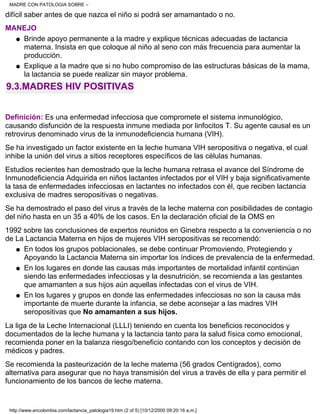 difícil saber antes de que nazca el niño si podrá ser amamantado o no.
MANEJO
Brinde apoyo permanente a la madre y explique técnicas adecuadas de lactancia
materna. Insista en que coloque al niño al seno con más frecuencia para aumentar la
producción.
q
Explique a la madre que si no hubo compromiso de las estructuras básicas de la mama,
la lactancia se puede realizar sin mayor problema.
q
9.3.MADRES HIV POSITIVAS
Definición: Es una enfermedad infecciosa que compromete el sistema inmunológico,
causando disfunción de la respuesta inmune mediada por linfocitos T. Su agente causal es un
retrovirus denominado virus de la inmunodeficiencia humana (VIH).
Se ha investigado un factor existente en la leche humana VIH seropositiva o negativa, el cual
inhibe la unión del virus a sitios receptores específicos de las células humanas.
Estudios recientes han demostrado que la leche humana retrasa el avance del Síndrome de
Inmunodeficiencia Adquirida en niños lactantes infectados por el VIH y baja significativamente
la tasa de enfermedades infecciosas en lactantes no infectados con él, que reciben lactancia
exclusiva de madres seropositivas o negativas.
Se ha demostrado el paso del virus a través de la leche materna con posibilidades de contagio
del niño hasta en un 35 a 40% de los casos. En la declaración oficial de la OMS en
1992 sobre las conclusiones de expertos reunidos en Ginebra respecto a la conveniencia o no
de La Lactancia Materna en hijos de mujeres VIH seropositivas se recomendó:
En todos los grupos poblacionales, se debe continuar Promoviendo, Protegiendo y
Apoyando la Lactancia Materna sin importar los índices de prevalencia de la enfermedad.
q
En los lugares en donde las causas más importantes de mortalidad infantil continúan
siendo las enfermedades infecciosas y la desnutrición, se recomienda a las gestantes
que amamanten a sus hijos aún aquellas infectadas con el virus de VIH.
q
En los lugares y grupos en donde las enfermedades infecciosas no son la causa más
importante de muerte durante la infancia, se debe aconsejar a las madres VIH
seropositivas que No amamanten a sus hijos.
q
La liga de la Leche Internacional (LLLI) teniendo en cuenta los beneficios reconocidos y
documentados de la leche humana y la lactancia tanto para la salud física como emocional,
recomienda poner en la balanza riesgo/beneficio contando con los conceptos y decisión de
médicos y padres.
Se recomienda la pasteurización de la leche materna (56 grados Centígrados), como
alternativa para asegurar que no haya transmisión del virus a través de ella y para permitir el
funcionamiento de los bancos de leche materna.
MADRE CON PATOLOGIA SOBRE –
http://www.encolombia.com/lactancia_patologia19.htm (2 of 5) [10/12/2000 09:20:16 a.m.]
 