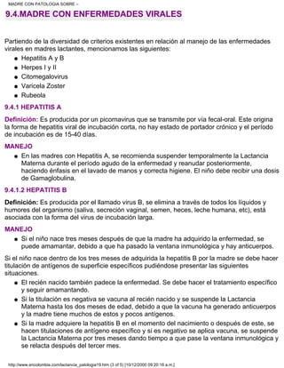 9.4.MADRE CON ENFERMEDADES VIRALES
Partiendo de la diversidad de criterios existentes en relación al manejo de las enfermedades
virales en madres lactantes, mencionamos las siguientes:
Hepatitis A y Bq
Herpes I y IIq
Citomegalovirusq
Varicela Zosterq
Rubeolaq
9.4.1 HEPATITIS A
Definición: Es producida por un picornavirus que se transmite por vía fecal-oral. Este origina
la forma de hepatitis viral de incubación corta, no hay estado de portador crónico y el período
de incubación es de 15-40 días.
MANEJO
En las madres con Hepatitis A, se recomienda suspender temporalmente la Lactancia
Materna durante el período agudo de la enfermedad y reanudar posteriormente,
haciendo énfasis en el lavado de manos y correcta higiene. El niño debe recibir una dosis
de Gamaglobulina.
q
9.4.1.2 HEPATITIS B
Definición: Es producida por el llamado virus B, se elimina a través de todos los líquidos y
humores del organismo (saliva, secreción vaginal, semen, heces, leche humana, etc), está
asociada con la forma del virus de incubación larga.
MANEJO
Si el niño nace tres meses después de que la madre ha adquirido la enfermedad, se
puede amamantar, debido a que ha pasado la ventana inmunológica y hay anticuerpos.
q
Si el niño nace dentro de los tres meses de adquirida la hepatitis B por la madre se debe hacer
titulación de antígenos de superficie específicos pudiéndose presentar las siguientes
situaciones.
El recién nacido también padece la enfermedad. Se debe hacer el tratamiento específico
y seguir amamantando.
q
Si la titulación es negativa se vacuna al recién nacido y se suspende la Lactancia
Materna hasta los dos meses de edad, debido a que la vacuna ha generado anticuerpos
y la madre tiene muchos de estos y pocos antígenos.
q
Si la madre adquiere la hepatitis B en el momento del nacimiento o después de este, se
hacen titulaciones de antígeno específico y si es negativo se aplica vacuna, se suspende
la Lactancia Materna por tres meses dando tiempo a que pase la ventana inmunológica y
se relacta después del tercer mes.
q
MADRE CON PATOLOGIA SOBRE –
http://www.encolombia.com/lactancia_patologia19.htm (3 of 5) [10/12/2000 09:20:16 a.m.]
 