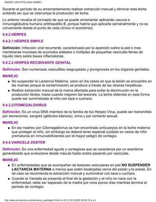Durante el período de su amamantamiento realizar extracción manual y eliminar esta leche
evitándo así que se interrumpa la producción de leche.
Lo anterior revalúa el concepto de que se puede amamantar aplicando vacuna e
inmunoglobulina humana antihepatitis B, porque habría que aplicarla semanalmente y no es
conveniente desde el punto de vista clínico ni económico.
9.4.2.HERPES
9.4.2.1.HERPES SIMPLE
Definición: Infección viral recurrente, caracterizada por la aparición sobre la piel o mas
membranas mucosas de acúmulos aislados o múltiples de pequeñas vesículas llenas de
líquido claro sobre bases inflamatorias.
9.4.2.2.HERPES RECIDIVANTE GENITAL
Definición: Son numerosas vesiculillas reagrupadas y pruriginosas en los órganos genitales.
MANEJO
No suspender la Lactancia Materna, salvo en los casos en que la lesión se encuentre en
las mamas porque la contaminación se produce a través de las úlceras herpéticas.
q
Realice extracción manual de la mama afectada para evitar la disminución en la
producción láctea, hasta cuando mejoren las lesiones. La leche obtenida en esta forma
puede ser suministrada al niño con taza o cuchara.
q
9.4.3.CITOMEGALOVIRUS
Definición: Es un virus DNA miembro de la familia de los Herpes Virus, puede ser transmitido
por secreciones, sangres (glóbulos blancos), orina y por contacto sexual.
MANEJO
En las madres con Citomegalovirus se han encontrado anticuerpos en la leche materna
que proteger al niño, sin embargo se deberá tener especial cuidado en casos de niño
prematuros en inmunodeficientes por el mayor peligro de contagio.
q
9.4.4.VARICELA ZOSTER
Definición: Es una enfermedad aguda y contagiosa que se caracteriza por un exantema
generalizado que evoluciona desde mácula hasta costra pasando por vesículas.
MANEJO
En enfermedades que se acompañan de lesiones vesiculares en piel NO SUSPENDER
LACTANCIA MATERNA a menos que estén localizadas cerca del pezón y la areola. En
tal caso se recomienda la extracción manual y suministrar con taza o cuchara.
q
Cuando la Varicela se presenta al final de la gestación y el niño no nace con la
enfermedad, debe ser separado de la madre por unos pocos días mientras termina el
período de contagio.
q
MADRE CON PATOLOGIA SOBRE –
http://www.encolombia.com/lactancia_patologia19.htm (4 of 5) [10/12/2000 09:20:16 a.m.]
 