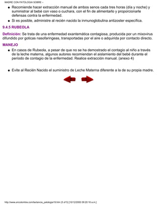 Recomiende hacer extracción manual de ambos senos cada tres horas (día y noche) y
suministrar al bebé con vaso o cuchara, con el fin de alimentarlo y proporcionarle
defensas contra la enfermedad.
q
Si es posible, administre al recién nacido la inmunoglobulina antizoster específica.q
9.4.5 RUBEOLA
Definición: Se trata de una enfermedad exantemática contagiosa, producida por un mixovirus
difundido por goticas nasofaringeas, transportadas por el aire o adquirida por contacto directo.
MANEJO
En casos de Rubeola, a pesar de que no se ha demostrado el contagio al niño a través
de la leche materna, algunos autores recomiendan el aislamiento del bebé durante el
período de contagio de la enfermedad. Realice extracción manual. (anexo 4)
q
Evite al Recién Nacido el suministro de Leche Materna diferente a la de su propia madre.q
MADRE CON PATOLOGIA SOBRE –
http://www.encolombia.com/lactancia_patologia19.htm (5 of 5) [10/12/2000 09:20:16 a.m.]
 
