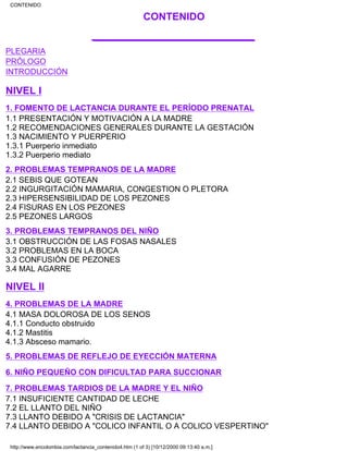 CONTENIDO
___________________
PLEGARIA
PRÓLOGO
INTRODUCCIÓN
NIVEL I
1. FOMENTO DE LACTANCIA DURANTE EL PERÍODO PRENATAL
1.1 PRESENTACIÓN Y MOTIVACIÓN A LA MADRE
1.2 RECOMENDACIONES GENERALES DURANTE LA GESTACIÓN
1.3 NACIMIENTO Y PUERPERIO
1.3.1 Puerperio inmediato
1.3.2 Puerperio mediato
2. PROBLEMAS TEMPRANOS DE LA MADRE
2.1 SEBIS QUE GOTEAN
2.2 INGURGITACIÓN MAMARIA, CONGESTION O PLETORA
2.3 HIPERSENSIBILIDAD DE LOS PEZONES
2.4 FISURAS EN LOS PEZONES
2.5 PEZONES LARGOS
3. PROBLEMAS TEMPRANOS DEL NIÑO
3.1 OBSTRUCCIÓN DE LAS FOSAS NASALES
3.2 PROBLEMAS EN LA BOCA
3.3 CONFUSIÓN DE PEZONES
3.4 MAL AGARRE
NIVEL II
4. PROBLEMAS DE LA MADRE
4.1 MASA DOLOROSA DE LOS SENOS
4.1.1 Conducto obstruido
4.1.2 Mastitis
4.1.3 Absceso mamario.
5. PROBLEMAS DE REFLEJO DE EYECCIÓN MATERNA
6. NIÑO PEQUEÑO CON DIFICULTAD PARA SUCCIONAR
7. PROBLEMAS TARDIOS DE LA MADRE Y EL NIÑO
7.1 INSUFICIENTE CANTIDAD DE LECHE
7.2 EL LLANTO DEL NIÑO
7.3 LLANTO DEBIDO A "CRISIS DE LACTANCIA"
7.4 LLANTO DEBIDO A "COLICO INFANTIL O A COLICO VESPERTINO"
CONTENIDO
http://www.encolombia.com/lactancia_contenido4.htm (1 of 3) [10/12/2000 09:13:40 a.m.]
 