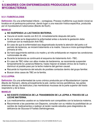 9.5.MADRES CON ENFERMEDADES PRODUCIDAS POR
MYCOBACTERIAS
9.5.1.TUBERCULOSIS
Definición: Es una enfermedad infecto – contagiosa. Proceso multiforme cuya lesión inicial se
localiza en el parénquina pulmonar, dando lugar a una reacción hística específica, producida
por el mycobacterum tuberculoso (Bacilo de Koch).
MANEJO
NO SUSPENDA LA LACTANCIA MATERNA.q
Vacune al recién nacido con B.C.G. inmediatamente después del parto.q
Si a la madre se le diagnosticó la enfermedad antes o durante la gestación debe
continuar con la medicación Anti-TBC.
q
En caso de que la enfermedad sea diagnosticada durante la atención del parto o el
período de lactancia, se iniciará tratamiento a la madre. Vacune e inicie quimioprofilaxis
primaria al niño.
q
Se hará seguimiento estricto a la madre y al niño enfatizando en mejorar las condiciones
nutricionales de ella.
q
Durante la lactancia se continuará el esquema de tratamiento Anti –TBC.q
En caso de TBC miliar con altos niveles de bacteremia, se recomienda suspender
temporalmente la Lactancia Materna, hasta mejorar el estado clínico de la madre y
disminuir el posible paso por la leche materna del germen causal.
q
Recuerde la importancia del estudio de posibles contactos dentro del grupo familiar.q
Buscar otros casos de TBC en la familia.q
9.5.2.LEPRA
Definición: Es una enfermedad de curso crónico producida por el Mycobacterium Leprae
(Bacilo de Hansen), afecta principalmente la piel, ciertos nervios perisféricos, las partes
anteriores del ojo, los testículos y las membranas mucosas de la parte superior del tracto
respiratorio y de la boca.
MANEJO
NO EXISTE EVIDENCIA DE LA TRANSMISION DE LA LEPRA A TRAVES DE LA
LECHE MATERNA.
q
Los medicamentos usados en su tratamiento son compatibles con la lactancia materna.q
Recomiende a las pacientes con Dapsone, consultar con su médico la posibilidad de un
cambio de medicamentos o realicen al recién nacido estudios para diagnóstico de
deficiencia de Glucosa 6 Fosfato Dehidrogenasa.
q
9.
http://www.encolombia.com/lactancia_enfermedades20.htm (1 of 5) [10/12/2000 09:20:27 a.m.]
 