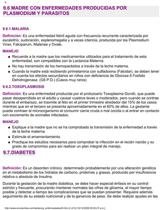 9.6 MADRE CON ENFERMEDADES PRODUCIDAS POR
PLASMODIUM Y PARASITOS
9.6.1.MALARIA
Definición: Es una enfermedad febril aguda con frecuencia recurrente caracterizada por
escalofrío, sudoración, esplenomegalia y a veces ictericia, producida por los Plasmodium
Virax, Falciparum, Malariae y Ovale.
MANEJO
Recuerde a la madre que los medicamentos utilizados para el tratamiento de esta
enfermedad, son compatibles con la Lactancia Materna.
q
No hay transmisión de los hemoparásitos a través de la leche materna.q
Cuando la madre está recibiendo pirimetamina con sulfadoxina (Falcidar), se deben tener
en cuenta los efectos secundarios en niños con deficiencia de Glocosa 6 Fosfato
Dehidrogenasa. (G6 P.D.) (Casos muy raros)
q
9.6.2.TOXOPLASMOSIS
Definición: Es una enfermedad producida por el protozoario Toxoplasma Gondii, que puede
pasar desapercibida en el adulto y causar cuadros leves o moderados, pero cuando se contrae
durante el embarazo, se trasmite al feto en el primer trimestre alrededor del 15% de los casos
mientras que en el tercero se presenta aproximadamente en el 60% de ellos. La gestante
puede contraer el microorganismo al consumir carne cruda o mal cocida o al entrar en contacto
con excremento de animales infectados.
MANEJO
Explique a la madre que no se ha comprobado la transmisión de la enfermedad a través
de la leche materna.
q
Estimule el amamantamiento.q
Practique los estudios necesarios para comprobar la infección en el recién nacido y su
grado de compromiso para así realizar un plan integral de manejo.
q
9.7.DIABETES
Definición: Es un desorden crónico, determinado probablemente por una alteración genética
en el metabolismo de los hidratos de carbono, proteínas y grasas, producido por insuficiencia
relativa o absoluta de Insulina.
Durante la gestación de la madre diabética, se debe hacer especial énfasis en su control
estricto y frecuente, procurando mantener normales las cifras de glicemia, el mayor tiempo
posible y detectar a tiempo las complicaciones que se puedan presentar. Requiere además
seguimiento de su estado nutricional y de la ganancia de peso. Se debe realizar ajustes en las
9.
http://www.encolombia.com/lactancia_enfermedades20.htm (2 of 5) [10/12/2000 09:20:27 a.m.]
 