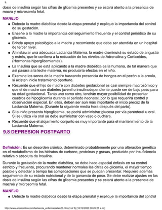 dosis de insulina según las cifras de glicemia presentes y se estará atento a la presencia de
macro y microsomía fetal.
MANEJO
Detecte la madre diabética desde la etapa prenatal y explique la importancia del control
de su gestación.
q
Enseñe a la madre la importancia del seguimiento frecuente y el control periódico de su
glicemia.
q
Brinde apoyo psicológico a la madre y recomiende que debe ser atendida en un hospital
de tercer nivel.
q
Al instaurar una adecuada Lactancia Materna, la madre disminuirá su estado de angustia
y estrés, que le conlleva a la reducción de los niveles de Adrenalina y Corticoides,
(Hormonas hiperglicemiantes).
q
La Insulina que se está aplicando a la madre diabética es la humana, de tal manera que
así pasara a la leche materna, no produciría efectos en el niño.
q
Examine los senos de la madre buscando presencia de hongos en el pezón a la areola,
si existen inicie tratamiento oportuno.
q
Recuerde que el hijo de madre con diabetes gestacional es casi siempre macrosómico y
que el de madre con diabetes juvenil o insulinodependiente puede ser de bajo peso para
su edad gestacional. Tanto uno como otro, tendrán mayor posibilidad de presentar
cuadros de hipoglicemia durante el período neonatal, por lo que requerirá control y
observación especial. En ellos, deben ser aún más importante el inicio precoz de la
Lactancia Materna. (Durante la siguiente media hora después del parto).
q
Si el niño presenta hipoglicemia, se podrá administrar glucosa por vía parenteral u oral.
Si se utiliza vía oral se debe suministrar con vaso o cuchara.
q
Recuerde que el alojamiento conjunto es muy importante para el mantenimiento de la
Lactancia Materna.
q
9.8 DEPRESION POSTPARTO
Definición: Es un desorden crónico, determinado probablemente por una alteración genética
en el metabolismo de los hidratos de carbono, proteínas y grasas, producido por insuficiencia
relativa o absoluta de Insulina.
Durante la gestación de la madre diabética, se debe hace especial énfasis en su control
estricto y frecuente, procurando mantener normales las cifras de glicemia, el mayor tiempo
posible y detectar a tiempo las complicaciones que se puedan presentar. Requiere además
seguimiento de su estado nutricional y de la ganancia de peso. Se debe realizar ajustes en las
dosis de insulina según las cifras de glicemia presentes y se estará atento a la presencia de
macros y microsomía fetal.
MANEJO
Detecte la madre diabética desde la etapa prenatal y explique la importancia del controlq
9.
http://www.encolombia.com/lactancia_enfermedades20.htm (3 of 5) [10/12/2000 09:20:27 a.m.]
 