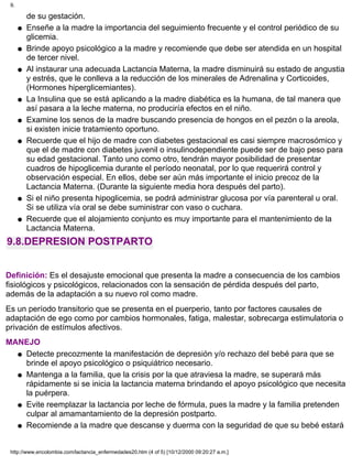 de su gestación.
Enseñe a la madre la importancia del seguimiento frecuente y el control periódico de su
glicemia.
q
Brinde apoyo psicológico a la madre y recomiende que debe ser atendida en un hospital
de tercer nivel.
q
Al instaurar una adecuada Lactancia Materna, la madre disminuirá su estado de angustia
y estrés, que le conlleva a la reducción de los minerales de Adrenalina y Corticoides,
(Hormones hiperglicemiantes).
q
La Insulina que se está aplicando a la madre diabética es la humana, de tal manera que
así pasara a la leche materna, no produciría efectos en el niño.
q
Examine los senos de la madre buscando presencia de hongos en el pezón o la areola,
si existen inicie tratamiento oportuno.
q
Recuerde que el hijo de madre con diabetes gestacional es casi siempre macrosómico y
que el de madre con diabetes juvenil o insulinodependiente puede ser de bajo peso para
su edad gestacional. Tanto uno como otro, tendrán mayor posibilidad de presentar
cuadros de hipoglicemia durante el período neonatal, por lo que requerirá control y
observación especial. En ellos, debe ser aún más importante el inicio precoz de la
Lactancia Materna. (Durante la siguiente media hora después del parto).
q
Si el niño presenta hipoglicemia, se podrá administrar glucosa por vía parenteral u oral.
Si se utiliza vía oral se debe suministrar con vaso o cuchara.
q
Recuerde que el alojamiento conjunto es muy importante para el mantenimiento de la
Lactancia Materna.
q
9.8.DEPRESION POSTPARTO
Definición: Es el desajuste emocional que presenta la madre a consecuencia de los cambios
fisiológicos y psicológicos, relacionados con la sensación de pérdida después del parto,
además de la adaptación a su nuevo rol como madre.
Es un período transitorio que se presenta en el puerperio, tanto por factores causales de
adaptación de ego como por cambios hormonales, fatiga, malestar, sobrecarga estimulatoria o
privación de estímulos afectivos.
MANEJO
Detecte precozmente la manifestación de depresión y/o rechazo del bebé para que se
brinde el apoyo psicológico o psiquiátrico necesario.
q
Mantenga a la familia, que la crisis por la que atraviesa la madre, se superará más
rápidamente si se inicia la lactancia materna brindando el apoyo psicológico que necesita
la puérpera.
q
Evite reemplazar la lactancia por leche de fórmula, pues la madre y la familia pretenden
culpar al amamantamiento de la depresión postparto.
q
Recomiende a la madre que descanse y duerma con la seguridad de que su bebé estaráq
9.
http://www.encolombia.com/lactancia_enfermedades20.htm (4 of 5) [10/12/2000 09:20:27 a.m.]
 