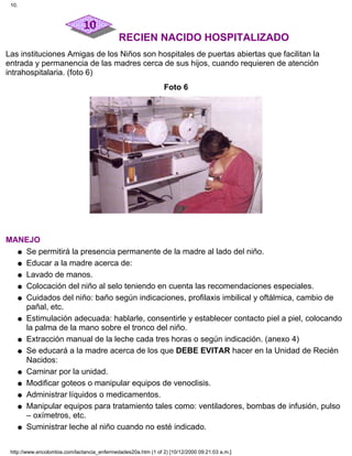 RECIEN NACIDO HOSPITALIZADO
Las instituciones Amigas de los Niños son hospitales de puertas abiertas que facilitan la
entrada y permanencia de las madres cerca de sus hijos, cuando requieren de atención
intrahospitalaria. (foto 6)
Foto 6
MANEJO
Se permitirá la presencia permanente de la madre al lado del niño.q
Educar a la madre acerca de:q
Lavado de manos.q
Colocación del niño al selo teniendo en cuenta las recomendaciones especiales.q
Cuidados del niño: baño según indicaciones, profilaxis imbilical y oftálmica, cambio de
pañal, etc.
q
Estimulación adecuada: hablarle, consentirle y establecer contacto piel a piel, colocando
la palma de la mano sobre el tronco del niño.
q
Extracción manual de la leche cada tres horas o según indicación. (anexo 4)q
Se educará a la madre acerca de los que DEBE EVITAR hacer en la Unidad de Recién
Nacidos:
q
Caminar por la unidad.q
Modificar goteos o manipular equipos de venoclisis.q
Administrar líquidos o medicamentos.q
Manipular equipos para tratamiento tales como: ventiladores, bombas de infusión, pulso
– oxímetros, etc.
q
Suministrar leche al niño cuando no esté indicado.q
10.
http://www.encolombia.com/lactancia_enfermedades20a.htm (1 of 2) [10/12/2000 09:21:03 a.m.]
 