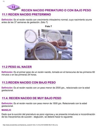 RECIEN NACIDO PREMATURO O CON BAJO PESO
11.1 RECIEN NACIDO PRETERMINO
Definición: Es el recién nacido con crecimiento intrauterino normal, cuyo nacimiento ocurre
antes de las 37 semanas de gestación. (foto 7)
Foto 7
11.2 PESO AL NACER
Definición: Es el primer peso de un recién nacido, tomado en el transcurso de los primeros 60
minutos o en las primeras 24 horas.
11.3.RECIEN NACIDO CON BAJO PESO
Definición: Es el recién nacido con un peso menor de 2500 grs., relacionado con la edad
gestacional.
11.4. RECIEN NACIDO DE MUY BAJO PESO
Definición: Es el recién nacido con peso menor de 1500 grs. Relacionado con la edad
gestacional.
MANEJO
Dado que la succión del prematuro es poco vigorosa y se presenta inmadurez e incoordinación
de los mecanismos de succión - deglución, se deberá hacer lo siguiente:
11.
http://www.encolombia.com/lactancia_recien21.htm (1 of 2) [10/12/2000 09:21:40 a.m.]
 