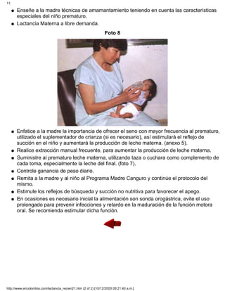 Enseñe a la madre técnicas de amamantamiento teniendo en cuenta las características
especiales del niño prematuro.
q
Lactancia Materna a libre demanda.q
Foto 8
Enfatice a la madre la importancia de ofrecer el seno con mayor frecuencia al prematuro,
utilizado el suplementador de crianza (si es necesario), así estimulará el reflejo de
succión en el niño y aumentará la producción de leche materna. (anexo 5).
q
Realice extracción manual frecuente, para aumentar la producción de leche materna.q
Suministre al prematuro leche materna, utilizando taza o cuchara como complemento de
cada toma, especialmente la leche del final. (foto 7).
q
Controle ganancia de peso diario.q
Remita a la madre y al niño al Programa Madre Canguro y continúe el protocolo del
mismo.
q
Estimule los reflejos de búsqueda y succión no nutritiva para favorecer el apego.q
En ocasiones es necesario inicial la alimentación son sonda orogástrica, evite el uso
prolongado para prevenir infecciones y retardo en la maduración de la función motora
oral. Se recomienda estimular dicha función.
q
11.
http://www.encolombia.com/lactancia_recien21.htm (2 of 2) [10/12/2000 09:21:40 a.m.]
 