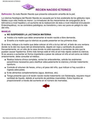 RECIEN NACIDO ICTERICO
Definición: Es todo Recién Nacido que presenta colocación amarilla de la piel.
La ictericia fisiológica del Recién Nacido es causada por la lisis acelerada de los glóbulos rojos
fetales cuya vida media es menor. La inmadurez de los mecanismos de conjugación de la
bilirrubina a nivel hepático y el aumento de la reabsorción de ésta a nivel intestinal (Circulación
Enterohepática), no se considera patológica, es transitoria y rara vez pone en peligro la vida
del niño.
MANEJO
NO SUSPENDER LA LACTANCIA MATERNAq
Insista a la madre que debe amamantar al recién nacido a libre demanda.q
Enseñe a la madre que la ictericia se puede presentar en los primeros días.q
Si es leve, indique a la madre que debe colocar al niño a la luz del sol, al lado de una ventana
donde no le den los rayos del sol directamente, dejarlo sin ropa y cambiarlo de posición
frecuentemente, en un sitio de la casa donde no esté expuesto a corrientes de aire que le
puedan causar hipotermia. Entre más tiempo esté el niño al sol más rápido cederá la ictericia.
Si es severa o aumentar en forma importante a pesar de colocar el niño al sol como se indicó
anteriormente, debe consultar al médico.
Realice historia clínica completa, revise los antecedentes, solicite los exámenes
paraclínicos necesarios para clasificar adecuadamente la ictericia y brindar tratamiento
oportuno.
q
Controle el volumen de heces, orina y el peso del niño, que indican si hay succión e
ingesta adecuadas.
q
Evite alimentos complementarios (agua, dextrosa, etc).q
Tenga presente que si el recién nacido recibe tratamiento con fototerapia, requiere mayor
cantidad de líquido, debido al aumento de pérdidas insensibles. Estos líquidos se
proporcionarán a través del aumento en el número de mamadas.
q
RECIEN NACIDO ICTERICO
http://www.encolombia.com/lactancia_recien21a.htm [10/12/2000 09:22:08 a.m.]
 