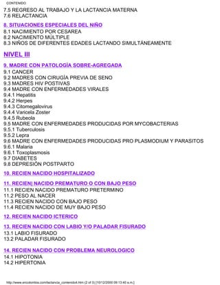 7.5 REGRESO AL TRABAJO Y LA LACTANCIA MATERNA
7.6 RELACTANCIA
8. SITUACIONES ESPECIALES DEL NIÑO
8.1 NACIMIENTO POR CESAREA
8.2 NACIMIENTO MÚLTIPLE
8.3 NIÑOS DE DIFERENTES EDADES LACTANDO SIMULTÁNEAMENTE
NIVEL III
9. MADRE CON PATOLOGÍA SOBRE-AGREGADA
9.1 CANCER
9.2 MADRES CON CIRUGÍA PREVIA DE SENO
9.3 MADRES HIV POSTIVAS
9.4 MADRE CON ENFERMEDADES VIRALES
9.4.1 Hepatitis
9.4.2 Herpes
9.4.3 Citomegalovirus
9.4.4 Varicela Zoster
9.4.5 Rubeola
9.5 MADRE CON ENFERMEDADES PRODUCIDAS POR MYCOBACTERIAS
9.5.1 Tuberculosis
9.5.2 Lepra
9.6 MADRE CON ENFERMEDADES PRODUCIDAS PRO PLASMODIUM Y PARASITOS
9.6.1 Malaria
9.6.1 Toxoplasmosis
9.7 DIABETES
9.8 DEPRESIÓN POSTPARTO
10. RECIEN NACIDO HOSPITALIZADO
11. RECIEN| NACIDO PREMATURO O CON BAJO PESO
11.1 RECIEN NACIDO PREMATURO PRETERMINO
11.2 PESO AL NACER
11.3 RECIEN NACIDO CON BAJO PESO
11.4 RECIEN NACIDO DE MUY BAJO PESO
12. RECIEN NACIDO ICTERICO
13. RECIEN NACIDO CON LABIO Y/O PALADAR FISURADO
13.1 LABIO FISURADO
13.2 PALADAR FISURADO
14. RECIEN NACIDO CON PROBLEMA NEUROLOGICO
14.1 HIPOTONIA
14.2 HIPERTONIA
CONTENIDO
http://www.encolombia.com/lactancia_contenido4.htm (2 of 3) [10/12/2000 09:13:40 a.m.]
 