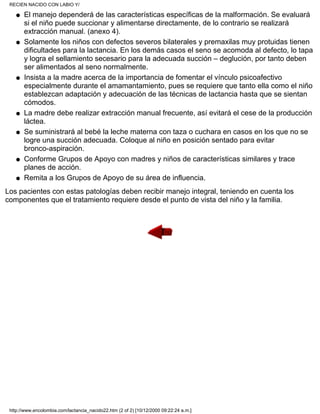 El manejo dependerá de las características específicas de la malformación. Se evaluará
si el niño puede succionar y alimentarse directamente, de lo contrario se realizará
extracción manual. (anexo 4).
q
Solamente los niños con defectos severos bilaterales y premaxilas muy protuidas tienen
dificultades para la lactancia. En los demás casos el seno se acomoda al defecto, lo tapa
y logra el sellamiento secesario para la adecuada succión – deglución, por tanto deben
ser alimentados al seno normalmente.
q
Insista a la madre acerca de la importancia de fomentar el vínculo psicoafectivo
especialmente durante el amamantamiento, pues se requiere que tanto ella como el niño
establezcan adaptación y adecuación de las técnicas de lactancia hasta que se sientan
cómodos.
q
La madre debe realizar extracción manual frecuente, así evitará el cese de la producción
láctea.
q
Se suministrará al bebé la leche materna con taza o cuchara en casos en los que no se
logre una succión adecuada. Coloque al niño en posición sentado para evitar
bronco-aspiración.
q
Conforme Grupos de Apoyo con madres y niños de características similares y trace
planes de acción.
q
Remita a los Grupos de Apoyo de su área de influencia.q
Los pacientes con estas patologías deben recibir manejo integral, teniendo en cuenta los
componentes que el tratamiento requiere desde el punto de vista del niño y la familia.
RECIEN NACIDO CON LABIO Y/
http://www.encolombia.com/lactancia_nacido22.htm (2 of 2) [10/12/2000 09:22:24 a.m.]
 