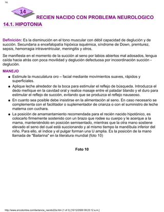 RECIEN NACIDO CON PROBLEMA NEUROLOGICO
14.1. HIPOTONIA
Definición: Es la disminución en el tono muscular con débil capacidad de deglución y de
succión. Secundaria a encefalopatía hipóxica isquémica, síndrome de Down, premturez,
sepsis, hemorragia intraventricular, meningitis y otros.
Se manifiesta en el momento de la succión al seno por labios abiertos mal adosados, lengua
caída hacia atrás con poca movilidad y deglución defectuosa por incoordinación succión -
deglución.
MANEJO
Estimule la musculatura oro – facial mediante movimientos suaves, rápidos y
superficiales.
q
Aplique leche alrededor de la boca para estimular el reflejo de búsqueda. Introduzca el
dedo meñique en la cavidad oral y realice masaje entre el paladar blando y el duro para
estimular el reflejo de succión, evitando que se produzca el reflejo nauseoso.
q
En cuanto sea posible debe insistirse en la alimentación al seno. En caso necesario se
complementa con el facilitador o suplementador de crianza o con el suministro de leche
materna con cuchara.
q
La posición de amamantamiento recomendada para el recién nacido hipotónico, es
colocarlo firmemente sostenido con un brazo que rodee su cuerpo y le acerque a la
mama, manteniéndolo en posición semisentado, mientras que la otra mano sostiene
elevado el seno del cual está succionando y al mismo tiempo la mandíbula inferior del
niño. Para ello, el índice y el pulgar forman una U amplia. Es la posición de la mano
llamada de "Bailarina" en la literatura mundial (foto 10)
q
Foto 10
14.
http://www.encolombia.com/lactancia_nacido22a.htm (1 of 3) [10/12/2000 09:23:12 a.m.]
 