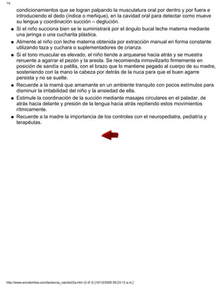 condicionamientos que se logran palpando la musculatura oral por dentro y por fuera e
introduciendo el dedo (índice o meñique), en la cavidad oral para detectar como mueve
su lengua y coordinación succión – deglución.
Si el niño succiona bien se le suministrará por el ángulo bucal leche materna mediante
una jeringa o una cucharita plástica.
q
Alimente al niño con leche materna obtenida por extracción manual en forma constante
utilizando taza y cuchara o suplementadores de crianza.
q
Si el tono muscular es elevado, el niño tiende a arquearse hacia atrás y se muestra
renuente a agarrar el pezón y la areola. Se recomienda inmovilizarlo firmemente en
posición de sandía o patilla, con el brazo que lo mantiene pegado al cuerpo de su madre,
sosteniendo con la mano la cabeza por detrás de la nuca para que el buen agarre
persista y no se suelte.
q
Recuerde a la mamá que amamante en un ambiente tranquilo con pocos estímulos para
disminuir la irritabilidad del niño y la ansiedad de ella.
q
Estimule la coordinación de la succión mediante masajes circulares en el paladar, de
atrás hacia delante y presión de la lengua hacia atrás repitiendo estos movimientos
rítmicamente.
q
Recuerde a la madre la importancia de los controles con el neuropediatra, pediatría y
terapéutas.
q
14.
http://www.encolombia.com/lactancia_nacido22a.htm (3 of 3) [10/12/2000 09:23:12 a.m.]
 