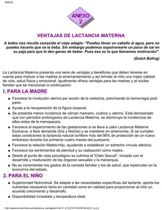 VENTAJAS DE LACTANCIA MATERNA
A todos nos resulta conocido el viejo adagio: "Puedes llevar un caballo al agua, pero no
puedes hacerlo que se la beba. Sin embargo podemos expolvorearle un poco de sal en
su paja para que le den ganas de beber. Pues eso es lo que llamamos motivación".
(Dutch Boling)
La Lactancia Materna presenta una serie de ventajas y beneficios que deben tenerse en
cuenta para motivar a las madres al amamantamiento y así brindar al niño una mejor calidad
de vida, salud física y emocional. Igualmente ofrece ventajas para las madres y el núcleo
familiar que se mencionan a continuación.
I. PARA LA MADRE
Favorece la involución uterina por acción de la oxitocina, previniendo la hemorragia post
parto.
q
Ayuda a la recuperación de la figura corporal.q
Se presenta menor incidencia de cáncer mamario, ovárico y uterino. Está demostrado
que con períodos prolongados de Lactancia Materna, se disminuye la incidencioa de
ellos antes de la menopausia.
q
Favorece el esparcimiento de las gestaciones si se lleva a cabo Lactancia Materna
Exclusiva, a libre demanda (Día y Noche) y se mantiene en amenorrea. Si se cumplen
estas condiciones la lactancia natural confiere más del 98% de protección de un nuevo
embarazo durante los primeros cuatro meses del puerperio.
q
Favorece la relación Madre-Hijo, ayudando a establecer un estrecho vínculo afectivo.q
Favorece los sentimientos de plenitud y su realización como madre.q
Desde el punto de vista psicológico se culmina el "Cielo Sexual", iniciado con el
desarrollo y maduración de los órganos sexuales y la menarquia.
q
No se incrementan los gastos de la canasta familiar y los de salud, que repercuten en la
economía del estado.
q
2. PARA EL NIÑO
Superioridad Nutricional: Se adapta a las necesidades específicas del lactante, aporta los
nutrientes necesarios tanto en cantidad como en calidad para proporcionar al niño un
acuerdo crecimiento y desarrollo.
q
Disponibilidad inmediata y temperatura ideal.q
ANEXO
http://www.encolombia.com/lactancia_ventajas24.htm (1 of 2) [10/12/2000 09:24:21 a.m.]
 