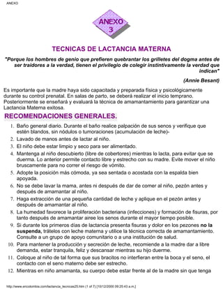 TECNICAS DE LACTANCIA MATERNA
"Porque los hombres de genio que prefieren quebrantar los grilletes del dogma antes de
ser traidores a la verdad, tienen el privilegio de colegir instintivamente la verdad que
indican"
(Annie Besant)
Es importante que la madre haya sido capacitada y preparada física y psicológicamente
durante su control prenatal. En salas de parto, se deberá realizar el inicio temprano.
Posteriormente se enseñará y evaluará la técnica de amamantamiento para garantizar una
Lactancia Materna exitosa.
RECOMENDACIONES GENERALES.
Baño general diario. Durante el baño realice palpación de sus senos y verifique que
estén blandos, sin nódulos o tumoraciones (acumulación de leche)-
1.
Lavado de manos antes de lactar al niño.2.
El niño debe estar limpio y seco para ser alimentado.3.
Mantenga al niño descubierto (libre de cobertores) mientras lo lacta, para evitar que se
duerma. Lo anterior permite contacto libre y estrecho con su madre. Evite mover el niño
bruscamente para no correr el riesgo de vómito.
4.
Adopte la posición más cómoda, ya sea sentada o acostada con la espalda bien
apoyada.
5.
No se debe lavar la mama, antes ni después de dar de comer al niño, pezón antes y
después de amamantar al niño.
6.
Haga extracción de una pequeña cantidad de leche y aplique en el pezón antes y
después de amamantar al niño.
7.
La humedad favorece la proliferación bacteriana (infecciones) y formación de fisuras, por
tanto después de amamantar airee los senos durante el mayor tiempo posible.
8.
Si durante los primeros días de lactancia presenta fisuras y dolor en los pezones no la
suspenda, trátelos con leche materna y utilice la técnica correcta de amamantamiento.
Consulte a un grupo de apoyo comunitario o a una institución de salud.
9.
Para mantener la producción y secreción de leche, recomiende a la madre dar a libre
demanda, estar tranquila, feliz y descansar mientras su hijo duerme.
10.
Coloque al niño de tal forma que sus bracitos no interfieran entre la boca y el seno, el
contacto con el seno materno debe ser estrecho.
11.
Mientras en niño amamanta, su cuerpo debe estar frente al de la madre sin que tenga12.
ANEXO
http://www.encolombia.com/lactancia_tecnicas25.htm (1 of 7) [10/12/2000 09:25:43 a.m.]
 