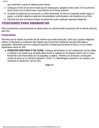 que extender o girar la cabeza para comer.
Coloque al niño en el seno hasta que lo desocupe y páselo al otro seno. En la próxima
toma inicie con el último seno que ofreció en la toma anterior.
13.
Cuando la lactancia es exclusiva y a libre demanda, el niño no necesita recibir agua ni
jugos. La leche materna suple las necesidades nutricionales y de líquidos en el niño.
14.
Durante los tres primeros meses de lactancia evite cualquier ejercicio fatigante.15.
POSICIONES PARA AMAMANTAR
Para amamantar correctamente se debe tener en cuenta tanto la posición de la mamá como la
del niño.
POSICIONES
Permita que la madre se siente de tal manera que esté tranquila, cómo da y pueda relajarse.
Utilice un banquito o cualquier otro objeto que le permita mantener los pies elevados y
apoyados. Recuerde que en cualquier posición el bebé aproximarse al seno y no la madre
agacharse hacia el niño.
POSICION SENTADA O DE CUNA: Coloque almohadas en los antebrazos de las sillas
e indique a la madre que el bebé debe tener la cabeza en el ángulo interno de su codo,
formando una línea recta con la espalda y cadera. Tómelo con el brazo y acérquelo
contra el seno en un abrazo estrecho. (Foto 11). Manténgalo próximo a su cuerpo y en
contacto su abdomen con el niño.
q
Foto 11
ANEXO
http://www.encolombia.com/lactancia_tecnicas25.htm (2 of 7) [10/12/2000 09:25:43 a.m.]
 