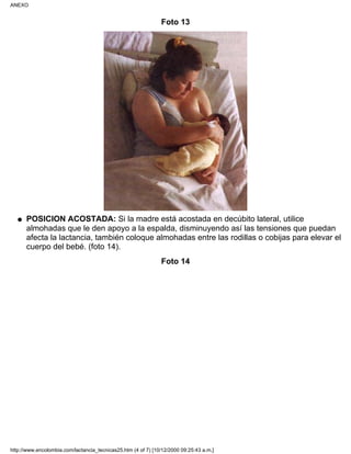 Foto 13
POSICION ACOSTADA: Si la madre está acostada en decúbito lateral, utilice
almohadas que le den apoyo a la espalda, disminuyendo así las tensiones que puedan
afecta la lactancia, también coloque almohadas entre las rodillas o cobijas para elevar el
cuerpo del bebé. (foto 14).
q
Foto 14
ANEXO
http://www.encolombia.com/lactancia_tecnicas25.htm (4 of 7) [10/12/2000 09:25:43 a.m.]
 