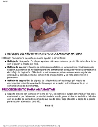 REFLEJOS DEL NIÑO IMPORTANTE PARA LA LACTANCIA MATERNAq
El Recién Nacido tiene tres reflejos que le ayudan a alimentarse:
Reflejo de búsqueda: Es el que ayuda al niño a encontrar el pezón. Se estimula al tocar
con el pezón la mejilla del niño.
q
Reflejo de succión: Cuando se estimulan sus labios, el lactante inicia movimientos de
succión. Este reflejo es necesario para una alimentación adecuada y suele acompañarse
del reflejo de deglución. El lactante succiona con un patrón más o menos regular de
arranques y pausas, se llama, también de arraigamiento y se halla presente en el
prematuro.
q
Reflejo de deglución: Es el paso de la leche hacia el estómago por medio de
movimientos volunatarios e involuntarios que se suceden automáticamente en un
conjunto único de movimientos.
q
PROCEDIMIENTO PARA AMAMANTAR
Soporte el seno con la mano en forma de "C", colocando el pulgar por encima y los otros
cuatro dedos por debajo del pezón detrás de la areola, pues si chocan los labios del niño
con los dedos de la madre se impide que pueda coger todo el pezón y parte de la areola
para succión adecuada. (foto 15).
q
Foto 15
ANEXO
http://www.encolombia.com/lactancia_tecnicas25.htm (5 of 7) [10/12/2000 09:25:43 a.m.]
 
