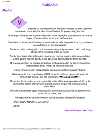 PLEGARIA
¡Madre!
engo de un mundo perfecto, llamado voluntad de Dios, que me
anidó en tu dulce vientre, donde recibí alimento, protección y ternura.
Quiero que al nacer me acaricies desnudo sobre tu pecho, para sentir la tersura de
tu pie, el aroma de tu amor y un mañana feliz.
Cuando el rocío de tu cariño bese la aurora de mi vida, dependeré de ti por haberte
convertido en un ser maravilloso.
Entonces quiero estar juntico a ti, para que me prodigues amor, calor, caricias y
abrigo como lo hacías antes de nacer.
Recibí toda la bondad del mundo cuando me nutriste con tus elementos vitales,
ahora quiero hacerlo con tu leche que es la continuidad de tanta belleza.
Mi cuerpo es frágil, mi cerebro inmaduro, ambos necesitan de los componentes
insustituibles de tu leche, no me prives de ella.
Por favor no me den nada artificial que atente contra mi salud y futuro.
Dios alimentó a su pueblo con MANA, la leche materna puede alimentar la
humanidad entera, por eso la llamaría "MANA DE MAMA".
Si me das leche materna, amor y familia unida, Dios te otorgará bendición y, la
humanidad estará eternamente agradecida por seguir los mandatos de la
naturaleza.
Si no me amamantas dejas inconclusa la sinfonía más maravillosa del universo,
como es un nuevo ser.
No hagas de mi vida un carnaval con la máscara artificial del biberón.
¡POR TODO MUCHAS GRACIAS!
BEBE
Alvaro Enrique León Lara
PLEGARIA
http://www.encolombia.com/lactancia_plegaria6.htm (1 of 2) [10/12/2000 09:13:46 a.m.]
 
