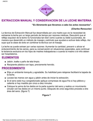 EXTRACCION MANUAL Y CONSERVACION DE LA LECHE MATERNA
"Es libremente que llevamos a cabo los actos necesarios".
(Charles Renouvier)
La técnica de Extracción Manual fue desarrollada por una madre que vio la necesidad de
extraerse la leche por un largo período de tiempo por razones médicas. Descubrió que el
reflejo expulsor de la leche no funcionaba tan bien como cuando su bebé succionaba, de
manera que desarrolló un método de masaje y estímulo que ayudara a activar éste reflejo. Así
supo que la clase de éxito en combinar la técnica con el masaje.
La leche se puede extraer por varias razones: Aumentar la cantidad, prevenir o aliviar el
endurecimiento de los senos, para su conservación en situaciones especiales, para continuar
la lactancia exclusiva en los hijos de madres trabajadoras o cuando la madre o el niño deben
ser hospitalarios.
ELEMENTOS
Jabón, toalla o paño de tela limpio.q
Recipiente plástico con tapa, previamente hervido.q
PROCEDIMIENTO
Elija un ambiente tranquilo y agradable. Su habilidad para relajarse facilitará la bajada de
la leche.
q
Lavase las manos con agua y jabón antes de iniciar la extracción.q
Si el seno está muy congestionado aplique compresas de agua fría si hay plétora y
caliente si hay mastitis por cinco a diez minutos.
q
Coloque la yema de los dedos en la parte superior del seno y realice un movimiento
circular con los dedos en un mismo punto. Después de unos segundos proceda a otra
área del seno. (figura 7)
q
Figura 7
ANEXO
http://www.encolombia.com/lactancia_extraccion26.htm (1 of 5) [10/12/2000 09:26:58 a.m.]
 