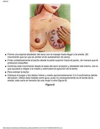 Forme una espiral alrededor del seno con el masaje hasta llegar a la areola. (El
movimiento que se usa es similar al de autoexámen de seno).
q
Frote cuidadosamente el pecho desde la parte superior hacia el pezón, de manera que le
produzca cosquilleo.
q
Continúe este movimiento desde la base del seno al pezón y alrededor del mismo, con lo
que ayudará a relajar a la madre y estimulará la eyección de la leche.
q
Para extraer la leche:q
Coloque el pulgar y los dedos índice y medio aproximadamente 3 ó 4 centímetros detrás
del pezón. Utilice esta medida como guía, pues no necesariamente es el borde de la
areola, esta varía en tamaño de una mujer a otra (figura 8)
q
Figura 8
ANEXO
http://www.encolombia.com/lactancia_extraccion26.htm (2 of 5) [10/12/2000 09:26:58 a.m.]
 