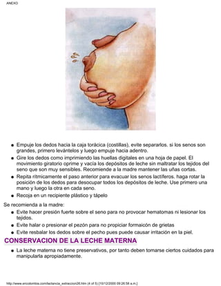 Empuje los dedos hacia la caja torácica (costillas), evite separarlos. si los senos son
grandes, primero levántelos y luego empuje hacia adentro.
q
Gire los dedos como imprimiendo las huellas digitales en una hoja de papel. El
movimiento giratorio oprime y vacía los depósitos de leche sin maltratar los tejidos del
seno que son muy sensibles. Recomiende a la madre mantener las uñas cortas.
q
Repita rítmicamente el paso anterior para evacuar los senos lactíferos. haga rotar la
posición de los dedos para desocupar todos los depósitos de leche. Use primero una
mano y luego la otra en cada seno.
q
Recoja en un recipiente plástico y tápeloq
Se recomienda a la madre:
Evite hacer presión fuerte sobre el seno para no provocar hematomas ni lesionar los
tejidos.
q
Evite halar o presionar el pezón para no propiciar formaicón de grietasq
Evite resbalar los dedos sobre el pecho pues puede causar irritación en la piel.q
CONSERVACION DE LA LECHE MATERNA
La leche materna no tiene preservativos, por tanto deben tomarse ciertos cuidados para
manipularla apropiadamente.
q
ANEXO
http://www.encolombia.com/lactancia_extraccion26.htm (4 of 5) [10/12/2000 09:26:58 a.m.]
 