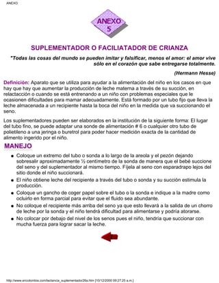 SUPLEMENTADOR O FACILIATADOR DE CRIANZA
"Todas las cosas del mundo se pueden imitar y falsificar, menos el amor: el amor vive
sólo en el corazón que sabe entregarse totalmente.
(Hermann Hesse)
Definición: Aparato que se utiliza para ayudar a la alimentación del niño en los casos en que
hay que hay que aumentar la producción de leche materna a través de su succión, en
relactacción o cuando se está entrenando a un niño con problemas especiales que le
ocasionen dificultades para mamar adecuadamente. Está formado por un tubo fijo que lleva la
leche almacenada a un recipiente hasta la boca del niño en la medida que va succionando el
seno.
Los suplementadores pueden ser elaborados en la institución de la siguiente forma: El lugar
del tubo fino, se puede adaptar una sonde de alimentación # 6 o cualquier otro tubo de
polietileno a una jeringa o buretrol para poder hacer medición exacta de la cantidad de
alimento ingerido por el niño.
MANEJO
Coloque un extremo del tubo o sonda a lo largo de la areola y el pezón dejando
sobresalir aproximadamente ½ centímetro de la sonda de manera que el bebé succione
del seno y del suplementador al mismo tiempo. Fíjela al seno con esparadrapo lejos del
sitio donde el niño succionará.
q
El niño obtiene leche del recipiente a través del tubo o sonda y su succión estimula la
producción.
q
Coloque un gancho de coger papel sobre el tubo o la sonda e indique a la madre como
ocluirlo en forma parcial para evitar que el fluido sea abundante.
q
No coloque el recipiente más arriba del seno ya que esto llevará a la salida de un chorro
de leche por la sonda y el niño tendrá dificultad para alimentarse y podría atorarse.
q
No colocar por debajo del nivel de los senos pues el niño, tendría que succionar con
mucha fuerza para lograr sacar la leche.
q
ANEXO
http://www.encolombia.com/lactancia_suplementador26a.htm [10/12/2000 09:27:25 a.m.]
 