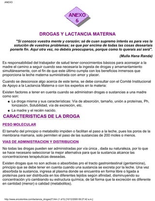 DROGAS Y LACTANCIA MATERNA
"Si conozco vuestra mente y corazón; sé de cuan supremo interés es para vos la
solución de vuestros problemas; se que por encima de todas las cosas deseariais
ponerle fin. Aquí otra vez, no debéis preocuparos, porque como lo queraís así será".
(Mulla Hana Randa)
Es responsabilidad del trabajador de salud tener conocimientos básicos para aconsejar a la
madre el camino a seguir cuando sea necesaria la ingesta de drogas y amamantamiento
simultáneamente, con el fin de que este último cumpla con los beneficios inmensos que
proporciona la leche materna suministrada con amor y placer.
Cuando se desconoce algo acerca de este tema, se debe consultar con el Comité Institucional
de Apoyo a la Lactancia Materna o con los expertos en la materia:
Existen factores a tener en cuenta cuando se administran drogas o sustancias a una madre
como son:
La droga misma y sus características: Vía de absorción, tamaño, unión a proteínas, Ph,
Ionizaicón, Solubilidad, vía de excreción, etc.
q
La madre y el recién nacido.q
CARACTERISTICAS DE LA DROGA
PESO MOLECULAR
El tamaño del principio o metabolito impiden o facilitan el paso a la leche, pues los poros de la
membrana mamaria, solo permiten el paso de las sustancias de 200 moles o menos.
VIAS DE ADMINISTRACION Y DISTRIBUCION
No todas las drogas pueden ser administradas por vía única , dada su naturaleza, por lo que
se hace necesario seleccionar la mejor alternativa para que la sustancia alcance las
concentraciones terapéuticas deseadas.
Existen drogas que no son activas o absorbidas pro el tracto gastrointestinal (gentamicina),
principio que se debe tener en cuenta cuando una sustancia se excreta por la leche. Una vez
absorbida la sustancia, ingresa al plasma donde se encuentra en forma libre o ligada a
proteínas para ser distribuida en los diferentes tejidos según afinidad, disminuyendo su
concentración y/o cambiando su estructura química, de tal forma que la excreción es diferente
en cantidad (menor) o calidad (metabolitos).
ANEXO
http://www.encolombia.com/lactancia_drogas27.htm (1 of 5) [10/12/2000 09:27:42 a.m.]
 