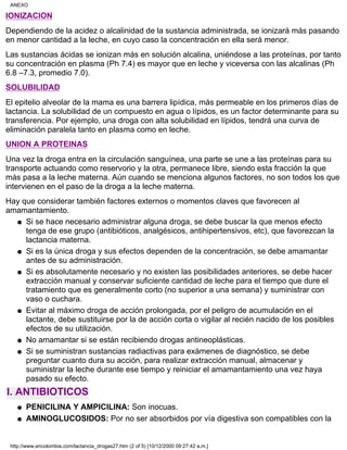 IONIZACION
Dependiendo de la acidez o alcalinidad de la sustancia administrada, se ionizará más pasando
en menor cantidad a la leche, en cuyo caso la concentración en ella será menor.
Las sustancias ácidas se ionizan más en solución alcalina, uniéndose a las proteínas, por tanto
su concentración en plasma (Ph 7.4) es mayor que en leche y viceversa con las alcalinas (Ph
6.8 –7.3, promedio 7.0).
SOLUBILIDAD
El epitelio alveolar de la mama es una barrera lipídica, más permeable en los primeros días de
lactancia. La solubilidad de un compuesto en agua o lípidos, es un factor determinante para su
transferencia. Por ejemplo, una droga con alta solubilidad en lípidos, tendrá una curva de
eliminación paralela tanto en plasma como en leche.
UNION A PROTEINAS
Una vez la droga entra en la circulación sanguínea, una parte se une a las proteínas para su
transporte actuando como reservorio y la otra, permanece libre, siendo esta fracción la que
más pasa a la leche materna. Aún cuando se menciona algunos factores, no son todos los que
intervienen en el paso de la droga a la leche materna.
Hay que considerar también factores externos o momentos claves que favorecen al
amamantamiento.
Si se hace necesario administrar alguna droga, se debe buscar la que menos efecto
tenga de ese grupo (antibióticos, analgésicos, antihipertensivos, etc), que favorezcan la
lactancia materna.
q
Si es la única droga y sus efectos dependen de la concentración, se debe amamantar
antes de su administración.
q
Si es absolutamente necesario y no existen las posibilidades anteriores, se debe hacer
extracción manual y conservar suficiente cantidad de leche para el tiempo que dure el
tratamiento que es generalmente corto (no superior a una semana) y suministrar con
vaso o cuchara.
q
Evitar al máximo droga de acción prolongada, por el peligro de acumulación en el
lactante, debe sustituirse por la de acción corta o vigilar al recién nacido de los posibles
efectos de su utilización.
q
No amamantar si se están recibiendo drogas antineoplásticas.q
Si se suministran sustancias radiactivas para exámenes de diagnóstico, se debe
preguntar cuanto dura su acción, para realizar extracción manual, almacenar y
suministrar la leche durante ese tiempo y reiniciar el amamantamiento una vez haya
pasado su efecto.
q
I. ANTIBIOTICOS
PENICILINA Y AMPICILINA: Son inocuas.q
AMINOGLUCOSIDOS: Por no ser absorbidos por vía digestiva son compatibles con laq
ANEXO
http://www.encolombia.com/lactancia_drogas27.htm (2 of 5) [10/12/2000 09:27:42 a.m.]
 