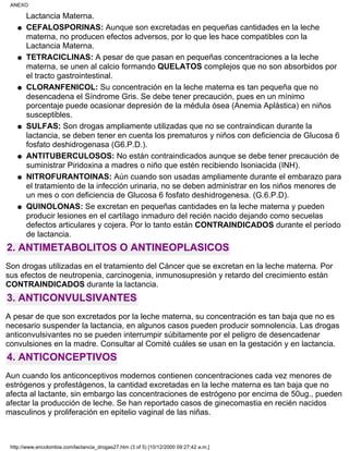 Lactancia Materna.
CEFALOSPORINAS: Aunque son excretadas en pequeñas cantidades en la leche
materna, no producen efectos adversos, por lo que les hace compatibles con la
Lactancia Materna.
q
TETRACICLINAS: A pesar de que pasan en pequeñas concentraciones a la leche
materna, se unen al calcio formando QUELATOS complejos que no son absorbidos por
el tracto gastrointestinal.
q
CLORANFENICOL: Su concentración en la leche materna es tan pequeña que no
desencadena el Síndrome Gris. Se debe tener precaución, pues en un mínimo
porcentaje puede ocasionar depresión de la médula ósea (Anemia Aplástica) en niños
susceptibles.
q
SULFAS: Son drogas ampliamente utilizadas que no se contraindican durante la
lactancia, se deben tener en cuenta los prematuros y niños con deficiencia de Glucosa 6
fosfato deshidrogenasa (G6.P.D.).
q
ANTITUBERCULOSOS: No están contraindicados aunque se debe tener precaución de
suministrar Piridoxina a madres o niño que estén recibiendo Isoniacida (INH).
q
NITROFURANTOINAS: Aún cuando son usadas ampliamente durante el embarazo para
el tratamiento de la infección urinaria, no se deben administrar en los niños menores de
un mes o con deficiencia de Glucosa 6 fosfato deshidrogenesa. (G.6.P.D).
q
QUINOLONAS: Se excretan en pequeñas cantidades en la leche materna y pueden
producir lesiones en el cartílago inmaduro del recién nacido dejando como secuelas
defectos articulares y cojera. Por lo tanto están CONTRAINDICADOS durante el período
de lactancia.
q
2. ANTIMETABOLITOS O ANTINEOPLASICOS
Son drogas utilizadas en el tratamiento del Cáncer que se excretan en la leche materna. Por
sus efectos de neutropenia, carcinogenia, inmunosupresión y retardo del crecimiento están
CONTRAINDICADOS durante la lactancia.
3. ANTICONVULSIVANTES
A pesar de que son excretados por la leche materna, su concentración es tan baja que no es
necesario suspender la lactancia, en algunos casos pueden producir somnolencia. Las drogas
anticonvulsivantes no se pueden interrumpir súbitamente por el peligro de desencadenar
convulsiones en la madre. Consultar al Comité cuáles se usan en la gestación y en lactancia.
4. ANTICONCEPTIVOS
Aun cuando los anticonceptivos modernos contienen concentraciones cada vez menores de
estrógenos y profestágenos, la cantidad excretadas en la leche materna es tan baja que no
afecta al lactante, sin embargo las concentraciones de estrógeno por encima de 50ug., pueden
afectar la producción de leche. Se han reportado casos de ginecomastia en recién nacidos
masculinos y proliferación en epitelio vaginal de las niñas.
ANEXO
http://www.encolombia.com/lactancia_drogas27.htm (3 of 5) [10/12/2000 09:27:42 a.m.]
 