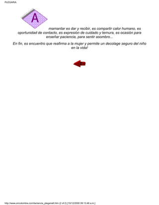 mamantar es dar y recibir, es compartir calor humano, es
oportunidad de contacto, es expresión de cuidado y ternura, es ocasión para
enseñar paciencia, para sentir asombro...
En fin, es encuentro que reafirma a la mujer y permite un decolage seguro del niño
en la vida!
PLEGARIA
http://www.encolombia.com/lactancia_plegaria6.htm (2 of 2) [10/12/2000 09:13:46 a.m.]
 