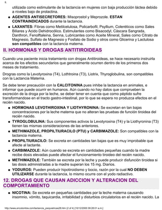 utilizada como estimulante de la lactancia en mujeres con baja producción láctea debido
a niveles bajo de prolactina.
AGENTES ANTISECRETORES: Misoprostol y Meprozole. ESTAN
CONTRAINDICADOS durante la lactancia.
q
LAXANTES: Fibras como Metilcelulosa, Policarbofil, Psyllium, Coleréticos como Sales
Biliares y Acido Dehidrocólico. Estimulantes como Bisacodyl, Cáscara Sangrada,
Danthron, Fenolftaleina, Senna, Lubricantes como Aceite Mineral, Sales como Citrato de
Magnesio, Sulfato de Magnesio y Fosfato de Sodio y otros como Glicerina y Lactulosa
son compatibles con la lactancia materna.
q
II. HORMONAS Y DROGAS ANTITIROIDEAS
Cuando una paciente inicia tratamiento con drogas Antitiroideas, se hace necesario instruirla
acerca de los efectos secundarios que generalmente ocurren dentro de los primeros dos
meses de tratamiento.
Drogras como la Levotyroxina (T4), Lothtroina (T3), Liotrix, Thyroglobulina, son compatibles
con la Lactancia Materna.
Se debe tener precaución con la CALCITONINA pues inhibe la lactancia en animales, e
informar que puede ocurrir en humanos. Aún cuando no hay datos que comprueben la
excreción de la droga por la leche, se deber tener en cuenta que como péptido sufre
transformandose en el tracto gastro-intestinal, por lo que se espera no produzca efectos en el
recién nacido.
HORMONAS LEVOTHIROXINA Y LIOTHYRONINA: Se excretan en tan bajas
concentraciones por la leche materna que no alteran las pruebas de función tiroidea del
recién nacido.
q
TYROGLOBULINA: Sus componentes activos la Levotyroxina (T4) y la Liothyronina (T3)
tienen las mismas consideraciones de las anteriores.
q
METHIMAZOLE, PROPILTIURACILO (PTU) y CARBIMAZOLE: Son compatibles con la
lactancia materna.
q
PROPILTIURACILO: Se excreta en cantidades tan bajas que es muy improbable que
afecte al lactante.
q
CARBIMAZOLE: Aún cuando se excreta en cantidades pequeñas cuando la madre
recibe dosis elevadas puede afectar el funcionamiento tiroideo del recién nacido.
q
METHIMAZOLE: También se excreta por la leche y puede producir disfunción tiroidea si
las dosis administradas a la madre superan los 15 mg. Diarios.
q
YODUROS: Pueden producir hipotiroidismo y bocio, razón por la cual NO DEBEN
UTILIZARSE durante la lactancia, lo mismo ocurre con el yodo radiactivo.
q
12. DROGAS QUE CAUSAN ADICCION Y ALTERACION DEL
COMPORTAMIENTO
NICOTINA: Se excreta en pequeñas cantidades por la leche materna causando
insomnio, vómito, taquicardia, irritabilidad y disturbios circulatorios en el recién nacido. La
q
8.
http://www.encolombia.com/lactancia_psiquiatricas28.htm (2 of 4) [10/12/2000 09:28:01 a.m.]
 