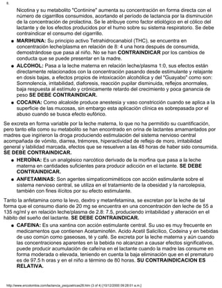 Nicotina y su metabolito "Continine" aumenta su concentración en forma directa con el
número de cigarrillos consumidos, acortando el período de lactancia por la disminución
de la concentración de prolactina. Se le atribuye como factor etiológico en el cólico del
lactante y de los efectos producidos por el humo sobre su sistema respiratorio. Se debe
contraindicar el consumo del cigarrillo.
MARIHUNA: Su principio activo Tetrahidrocanabiol (THC), se encuentra en
concentración leche/plasma en relación de 8: 4 una hora después de consumida,
demostrándose que pasa al niño. No se han CONTRAINDICAR por los cambios de
conducta que se puede presentar en la madre.
q
ALCOHOL: Pasa a la leche materna en relación leche/plasma 1:0, sus efectos están
directamente relacionados con la concentración pasando desde estimulante y relajante
en dosis bajas, a efectos propios de intoxicación alcohólica y del "Guayabo" como son:
Somnolencia, irritabilidad, diaforesis, reacción pupilar disminuida, reflejos anormales,
baja respuesta al estímulo y crónicamente retardo del crecimiento y poca ganancia de
peso SE DEBE CONTRAINDICAR.
q
COCAINA: Como alcaloide produce anestesia y vaso constricción cuando se aplica a la
superficie de las mucosas, sin embargo esta aplicación clínica es sobrepasada por el
abuso cuando se busca efecto eufórico.
q
Se excreta en forma variable por la leche materna, lo que no ha permitido su cuantificación,
pero tanto ella como su metabolito se han encontrado en orina de lactantes amamantados por
madres que ingirieron la droga produciendo estimulación del sistema nervioso central
acompañada de vómito, diarrea, trémores, hiperactividad de reflejo de moro, irritabilidad
general y labilidad marcada, efectos que se resuelven a las 48 horas de haber sido consumida.
SE DEBE CONTRAINDICAR.
HEROÍNA: Es un analgésico narcótico derivado de la morfina que pasa a la leche
materna en cantidades suficientes para producir adicción en el lactante. SE DEBE
CONTRAINDICAR.
q
ANFETAMINAS: Son agentes simpaticomiméticos con acción estimulante sobre el
sistema nervioso central, se utiliza en el tratamiento de la obesidad y la narcolepsia,
también con fines ilícitos por su efecto estimulante.
q
Tanto la anfetamina como la levo, dextro y metanfetamina, se excretan por la leche de tal
forma que el consumo diario de 20 mg se encuentra en una concentración den leche de 55 a
135 ng/ml y en relación leche/plasma de 2.8: 7.5, produciendo irritabilidad y alteración en el
hábito del sueño del lactante. SE DEBE CONTRAINDICAR.
CAFEINA: Es una xantina con acción estimulante central. Su uso es muy frecuente en
medicamentos que contienen Acetaminofén. Acido Acetil Salicílico, Codeina y en bebidas
de uso común como gaseosas, té y café. Se excreta por la leche materna y aún cuando
las concentraciones aparentes en la bebida no alcanzan a causar efectos significativos,
puede producir acumulación de cafeína en el lactante cuando la madre las consume en
forma moderada o elevada, teniendo en cuenta la baja eliminación que en el prematuro
es de 97.5 h oras y en el niño a término de 80 horas. SU CONTRAINDICACION ES
RELATIVA.
q
8.
http://www.encolombia.com/lactancia_psiquiatricas28.htm (3 of 4) [10/12/2000 09:28:01 a.m.]
 