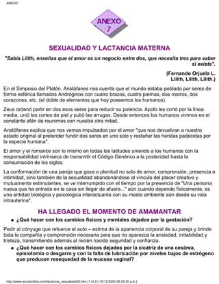 SEXUALIDAD Y LACTANCIA MATERNA
"Sabía Lilith, enseñas que el amor es un negocio entre dos, que necesita tres para saber
si existe".
(Fernando Orjuela L.
Lilith, Lilith, Lilith.)
En el Simposio del Platón. Aristófanes nos cuenta que el mundo estaba poblado por seres de
forma esférica llamados Andróginos con cuatro brazos, cuatro piernas, dos rostros, dos
corazones, etc. (el doble de elementos que hoy poseemos los humanos).
Zeus ordenó partir en dos esos seres para reducir su potencia. Apolo les cortó por la línea
media, unió los cortes de piel y pulió las arrugas. Desde entonces los humanos vivimos en el
constante afán de reunirnos con nuestra otra mitad.
Aristófanes explica que nos vemos impulsados por el amor "que nos devuelvan a nuestro
estado original al pretender fundir dos seres en uno solo y restañar las heridas padecidas por
la especie humana".
El amor y el romance son lo mismo en todas las latitudes uniendo a los humanos con la
responsabilidad intrínseca de transmitir el Código Genérico a la posteridad hasta la
consumación de los siglos.
La conformación de una pareja que goza a plenitud no solo de amor, comprensión, presencia e
intimidad, sino también de la sexualidad abandonándose al vínculo del placer creativo y
mutuamente estimulantes, se ve interrumpido con el tiempo por la presencia de "Una persona
nueva que ha entrado en la casa sin llegar de afuera..." aún cuando depende físicamente, es
una entidad biológica y psicológica interactuante con su medio ambiente aún desde su vida
intrauterina".
HA LLEGADO EL MOMENTO DE AMAMANTAR
¿Qué hacer con los cambios físicos y mentales dejados por la gestación?q
Pedir al cónyuge que refuerce el auto – estima de la apariencia corporal de su pareja y brinde
toda la compañía y comprensión necesaria para que no aparezca la ansiedad, irritabilidad y
tristeza, transmitiendo además al recién nacido seguridad y confianza.
¿Qué hacer con los cambios físicos dejados por la cicatriz de una cesárea,
episiotomía o desgarro y con la falta de lubricación por niveles bajos de estrógeno
que producen resequedad de la mucosa vaginal?
q
ANEXO
http://www.encolombia.com/lactancia_sexualidad30.htm (1 of 2) [10/12/2000 09:28:30 a.m.]
 