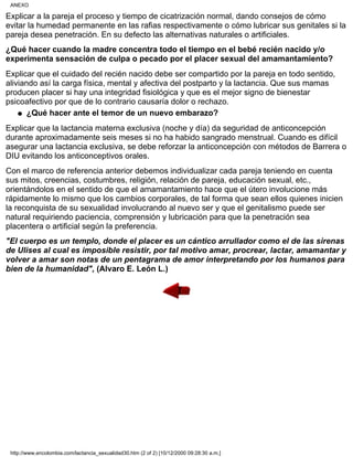 Explicar a la pareja el proceso y tiempo de cicatrización normal, dando consejos de cómo
evitar la humedad permanente en las rafias respectivamente o cómo lubricar sus genitales si la
pareja desea penetración. En su defecto las alternativas naturales o artificiales.
¿Qué hacer cuando la madre concentra todo el tiempo en el bebé recién nacido y/o
experimenta sensación de culpa o pecado por el placer sexual del amamantamiento?
Explicar que el cuidado del recién nacido debe ser compartido por la pareja en todo sentido,
aliviando así la carga física, mental y afectiva del postparto y la lactancia. Que sus mamas
producen placer si hay una integridad fisiológica y que es el mejor signo de bienestar
psicoafectivo por que de lo contrario causaría dolor o rechazo.
¿Qué hacer ante el temor de un nuevo embarazo?q
Explicar que la lactancia materna exclusiva (noche y día) da seguridad de anticoncepción
durante aproximadamente seis meses si no ha habido sangrado menstrual. Cuando es difícil
asegurar una lactancia exclusiva, se debe reforzar la anticoncepción con métodos de Barrera o
DIU evitando los anticonceptivos orales.
Con el marco de referencia anterior debemos individualizar cada pareja teniendo en cuenta
sus mitos, creencias, costumbres, religión, relación de pareja, educación sexual, etc.,
orientándolos en el sentido de que el amamantamiento hace que el útero involucione más
rápidamente lo mismo que los cambios corporales, de tal forma que sean ellos quienes inicien
la reconquista de su sexualidad involucrando al nuevo ser y que el genitalismo puede ser
natural requiriendo paciencia, comprensión y lubricación para que la penetración sea
placentera o artificial según la preferencia.
"El cuerpo es un templo, donde el placer es un cántico arrullador como el de las sirenas
de Ulises al cual es imposible resistir, por tal motivo amar, procrear, lactar, amamantar y
volver a amar son notas de un pentagrama de amor interpretando por los humanos para
bien de la humanidad", (Alvaro E. León L.)
ANEXO
http://www.encolombia.com/lactancia_sexualidad30.htm (2 of 2) [10/12/2000 09:28:30 a.m.]
 