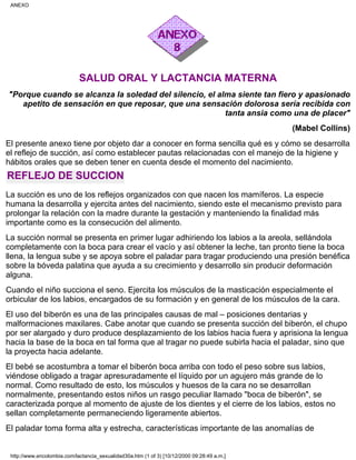 SALUD ORAL Y LACTANCIA MATERNA
"Porque cuando se alcanza la soledad del silencio, el alma siente tan fiero y apasionado
apetito de sensación en que reposar, que una sensación dolorosa sería recibida con
tanta ansia como una de placer"
(Mabel Collins)
El presente anexo tiene por objeto dar a conocer en forma sencilla qué es y cómo se desarrolla
el reflejo de succión, así como establecer pautas relacionadas con el manejo de la higiene y
hábitos orales que se deben tener en cuenta desde el momento del nacimiento.
REFLEJO DE SUCCION
La succión es uno de los reflejos organizados con que nacen los mamíferos. La especie
humana la desarrolla y ejercita antes del nacimiento, siendo este el mecanismo previsto para
prolongar la relación con la madre durante la gestación y manteniendo la finalidad más
importante como es la consecución del alimento.
La succión normal se presenta en primer lugar adhiriendo los labios a la areola, sellándola
completamente con la boca para crear el vacío y así obtener la leche, tan pronto tiene la boca
llena, la lengua sube y se apoya sobre el paladar para tragar produciendo una presión benéfica
sobre la bóveda palatina que ayuda a su crecimiento y desarrollo sin producir deformación
alguna.
Cuando el niño succiona el seno. Ejercita los músculos de la masticación especialmente el
orbicular de los labios, encargados de su formación y en general de los músculos de la cara.
El uso del biberón es una de las principales causas de mal – posiciones dentarias y
malformaciones maxilares. Cabe anotar que cuando se presenta succión del biberón, el chupo
por ser alargado y duro produce desplazamiento de los labios hacia fuera y aprisiona la lengua
hacia la base de la boca en tal forma que al tragar no puede subirla hacia el paladar, sino que
la proyecta hacia adelante.
El bebé se acostumbra a tomar el biberón boca arriba con todo el peso sobre sus labios,
viéndose obligado a tragar apresuradamente el líquido por un agujero más grande de lo
normal. Como resultado de esto, los músculos y huesos de la cara no se desarrollan
normalmente, presentando estos niños un rasgo peculiar llamado "boca de biberón", se
caracterizada porque al momento de ajuste de los dientes y el cierre de los labios, estos no
sellan completamente permaneciendo ligeramente abiertos.
El paladar toma forma alta y estrecha, características importante de las anomalías de
ANEXO
http://www.encolombia.com/lactancia_sexualidad30a.htm (1 of 3) [10/12/2000 09:28:49 a.m.]
 