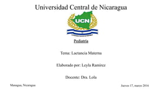 Universidad Central de Nicaragua
Pediatría
Tema: Lactancia Materna
Elaborado por: Leyla Ramírez
Docente: Dra. Lola
Managua, Nicaragua Jueves 17, marzo 2016
 