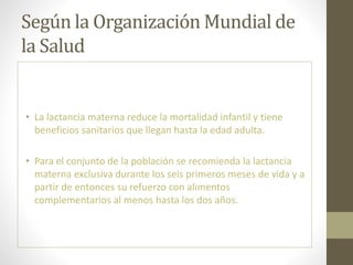 Según la Organización Mundial de
la Salud
• La lactancia materna reduce la mortalidad infantil y tiene
beneficios sanitarios que llegan hasta la edad adulta.
• Para el conjunto de la población se recomienda la lactancia
materna exclusiva durante los seis primeros meses de vida y a
partir de entonces su refuerzo con alimentos
complementarios al menos hasta los dos años.
 