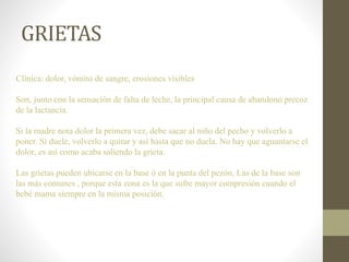 GRIETAS
Clínica: dolor, vómito de sangre, erosiones visibles
Son, junto con la sensación de falta de leche, la principal causa de abandono precoz
de la lactancia.
Si la madre nota dolor la primera vez, debe sacar al niño del pecho y volverlo a
poner. Si duele, volverlo a quitar y así hasta que no duela. No hay que aguantarse el
dolor, es así como acaba saliendo la grieta.
Las grietas pueden ubicarse en la base ó en la punta del pezón. Las de la base son
las más comunes , porque esta zona es la que sufre mayor compresión cuando el
bebé mama siempre en la misma posición.
 