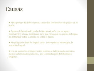 Causas
● Mala postura del bebé al pecho causa más frecuente de las grietas en el
pezón
● Agarres deficientes del pecho la fricción de niño con un agarre
insuficiente y el roce continuado es lo que provocará las grietas la lengua
ha de trabajar sobre la areola, no sobre el pezón.
● Anquiloglosia, frenillo lingual corto, micrognatia o retronagtia, la
protusión lingual
● Uso de sustancias irritantes como jabones, o determinadas cremas o
incluso determinados ejercicios, por la introducción de biberones o
chupetes.
 