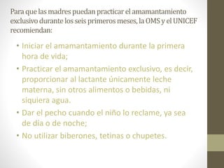 Paraquelasmadrespuedanpracticarelamamantamiento
exclusivodurante losseisprimerosmeses,laOMSyelUNICEF
recomiendan:
• Iniciar el amamantamiento durante la primera
hora de vida;
• Practicar el amamantamiento exclusivo, es decir,
proporcionar al lactante únicamente leche
materna, sin otros alimentos o bebidas, ni
siquiera agua.
• Dar el pecho cuando el niño lo reclame, ya sea
de día o de noche;
• No utilizar biberones, tetinas o chupetes.
 