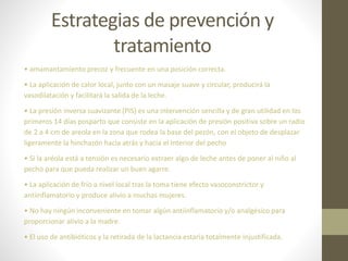 Estrategias de prevención y
tratamiento
• amamantamiento precoz y frecuente en una posición correcta.
• La aplicación de calor local, junto con un masaje suave y circular, producirá la
vasodilatación y facilitará la salida de la leche.
• La presión inversa suavizante (PIS) es una intervención sencilla y de gran utilidad en los
primeros 14 días posparto que consiste en la aplicación de presión positiva sobre un radio
de 2 a 4 cm de areola en la zona que rodea la base del pezón, con el objeto de desplazar
ligeramente la hinchazón hacia atrás y hacia el interior del pecho
• Si la aréola está a tensión es necesario extraer algo de leche antes de poner al niño al
pecho para que pueda realizar un buen agarre.
• La aplicación de frío a nivel local tras la toma tiene efecto vasoconstrictor y
antiinflamatorio y produce alivio a muchas mujeres.
• No hay ningún inconveniente en tomar algún antiinflamatorio y/o analgésico para
proporcionar alivio a la madre.
• El uso de antibióticos y la retirada de la lactancia estaría totalmente injustificada.
 