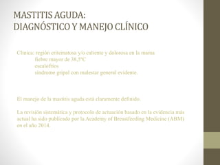 MASTITISAGUDA:
DIAGNÓSTICOY MANEJOCLÍNICO
Clínica: región eritematosa y/o caliente y dolorosa en la mama
fiebre mayor de 38,5ºC
escalofríos
síndrome gripal con malestar general evidente.
El manejo de la mastitis aguda está claramente definido.
La revisión sistemática y protocolo de actuación basado en la evidencia más
actual ha sido publicado por la Academy of Breastfeeding Medicine (ABM)
en el año 2014.
 