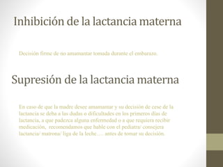 Inhibición de la lactancia materna
Decisión firme de no amamantar tomada durante el embarazo.
En caso de que la madre desee amamantar y su decisión de cese de la
lactancia se deba a las dudas o dificultades en los primeros días de
lactancia, a que padezca alguna enfermedad o a que requiera recibir
medicación, recomendamos que hable con el pediatra/ consejera
lactancia/ matrona/ liga de la leche…. antes de tomar su decisión.
 